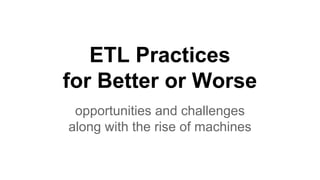 ETL Practices
for Better or Worse
opportunities and challenges
along with the rise of machines
 