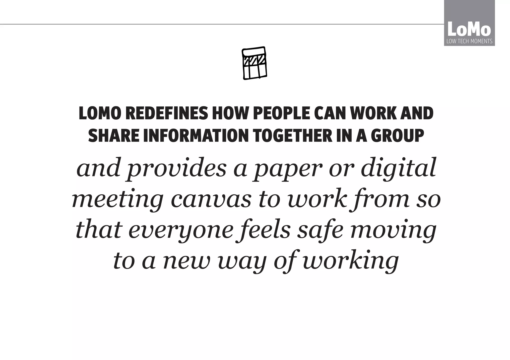 LOMO REDEFINES HOW PEOPLE CAN WORK AND
SHARE INFORMATION TOGETHER IN A GROUP
and provides a paper or digital
meeting canvas to work from so
that everyone feels safe moving
to a new way of working
LoMoLOW TECH MOMENTS
 