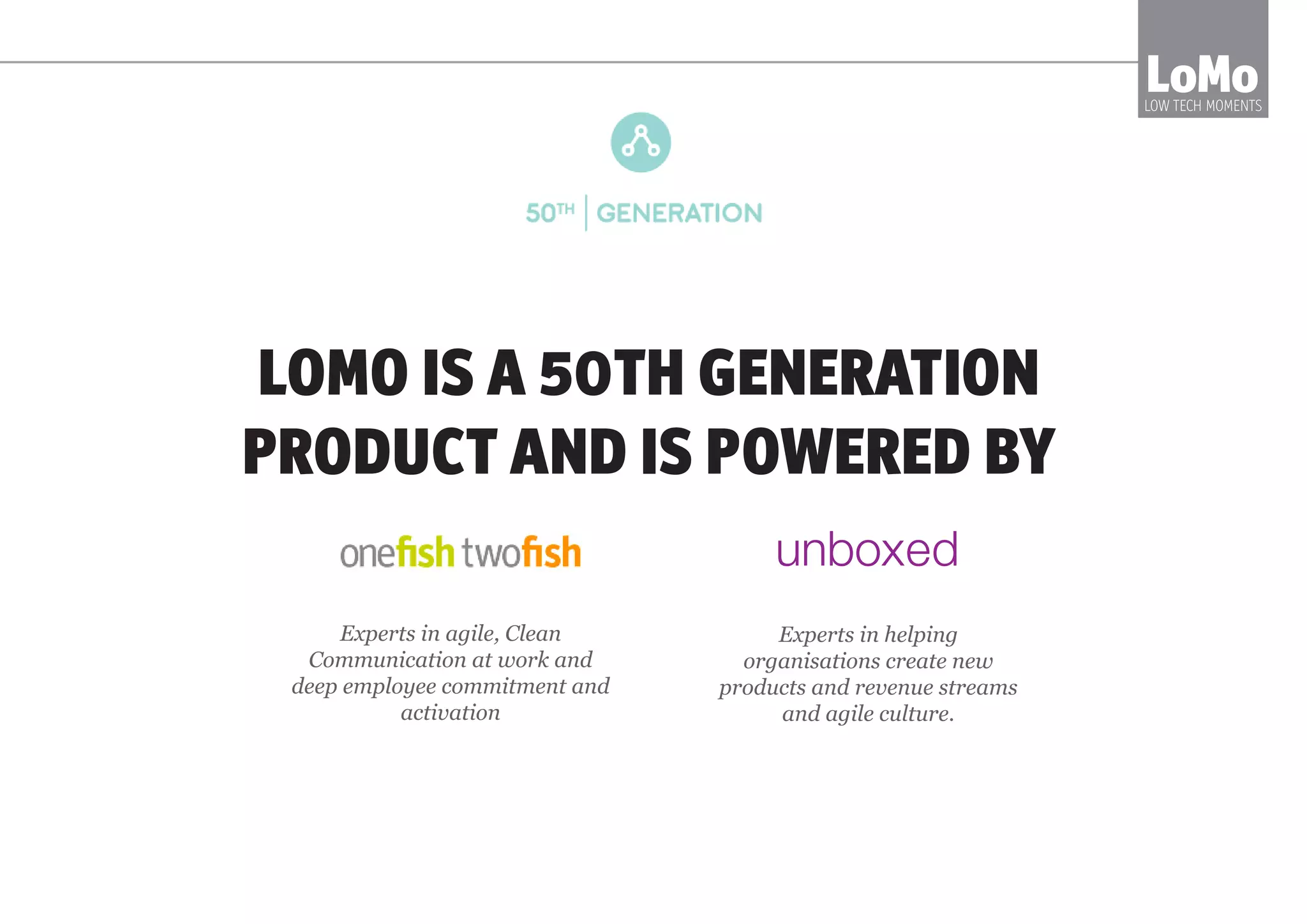 LOMO IS A 50TH GENERATION
PRODUCT AND IS POWERED BY
LoMoLOW TECH MOMENTS
Experts in agile, Clean
Communication at work and
deep employee commitment and
activation
Experts in helping
organisations create new
products and revenue streams
and agile culture.
 
