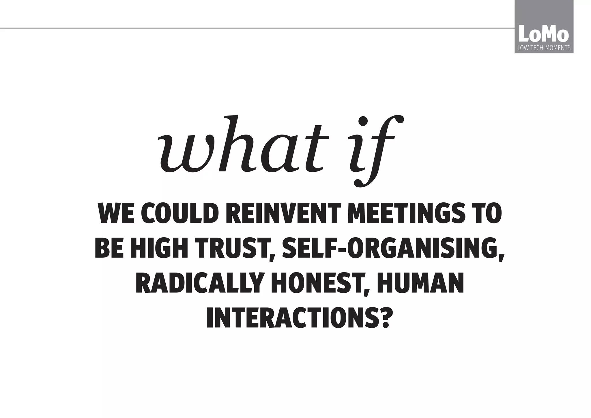 LoMoLOW TECH MOMENTS
FOR EXAMPLE, HAVE YOU EVER..?
BEEN INVITED
TO A MEETING
TO DISCUSS
A MEETING: A
‘PRE-MEETING’
SAT IN A LONG
MEETING
THAT’S WILDLY
OFF TRACK.
SAID NOTHING.
CAREFULLY
COVERED OFF
AGENDA ITEMS
YOU DIDN’T
CHOOSE
AND DON’T
THINK ARE
IMPORTANT
 