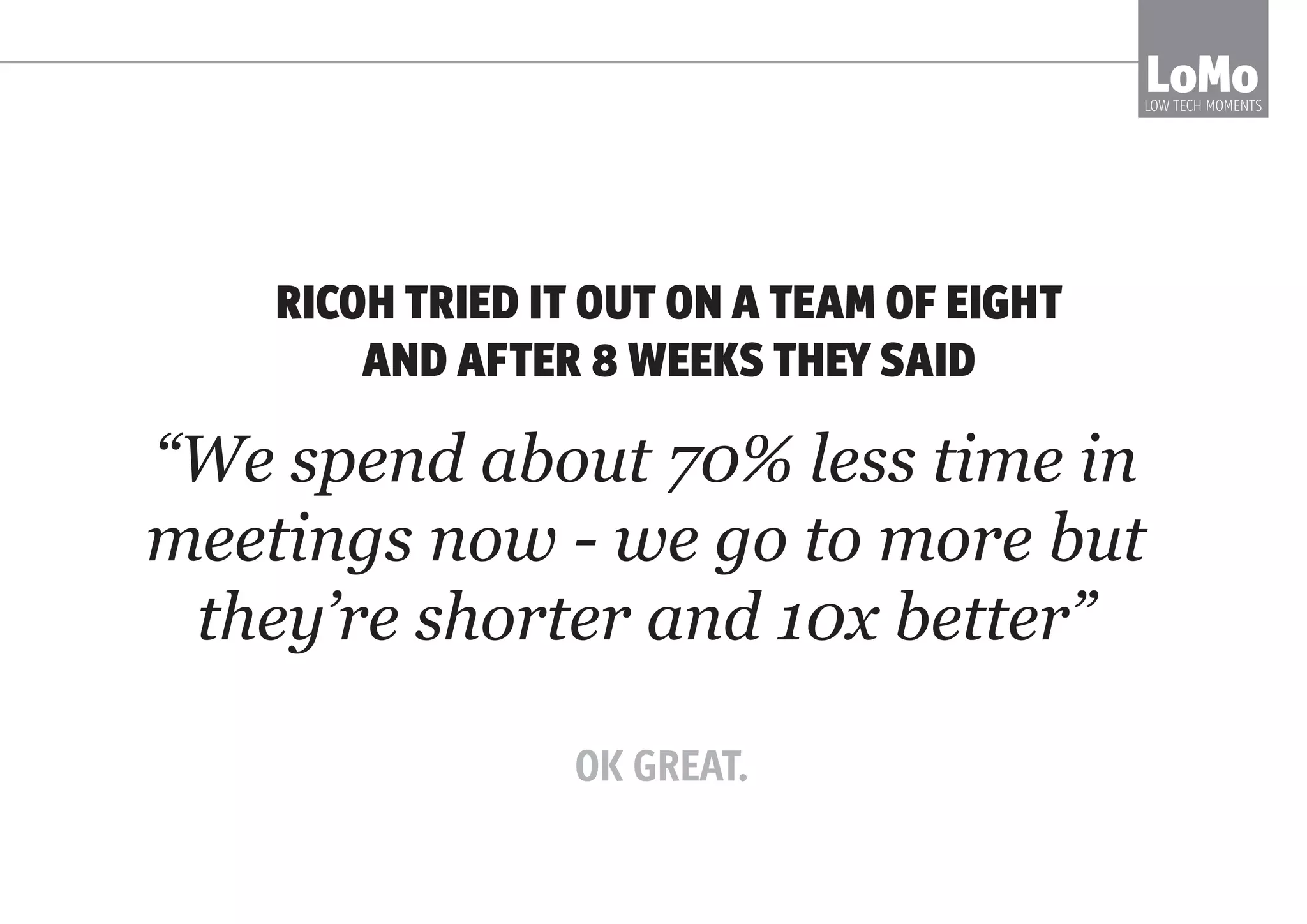 LOMO IS A WAY TO TALK/WORK TOGETHER
IN A GROUP THAT IS HIGH TRUST, SELF-
ORGANISED, DATA-DRIVEN, HUMAN-LED -
AND VERY CLEAR AND HONEST
LoMoLOW TECH MOMENTS
The LoMo ecosystem of meetings
makes it safe and obvious how to
access a fast, agile new culture.
 