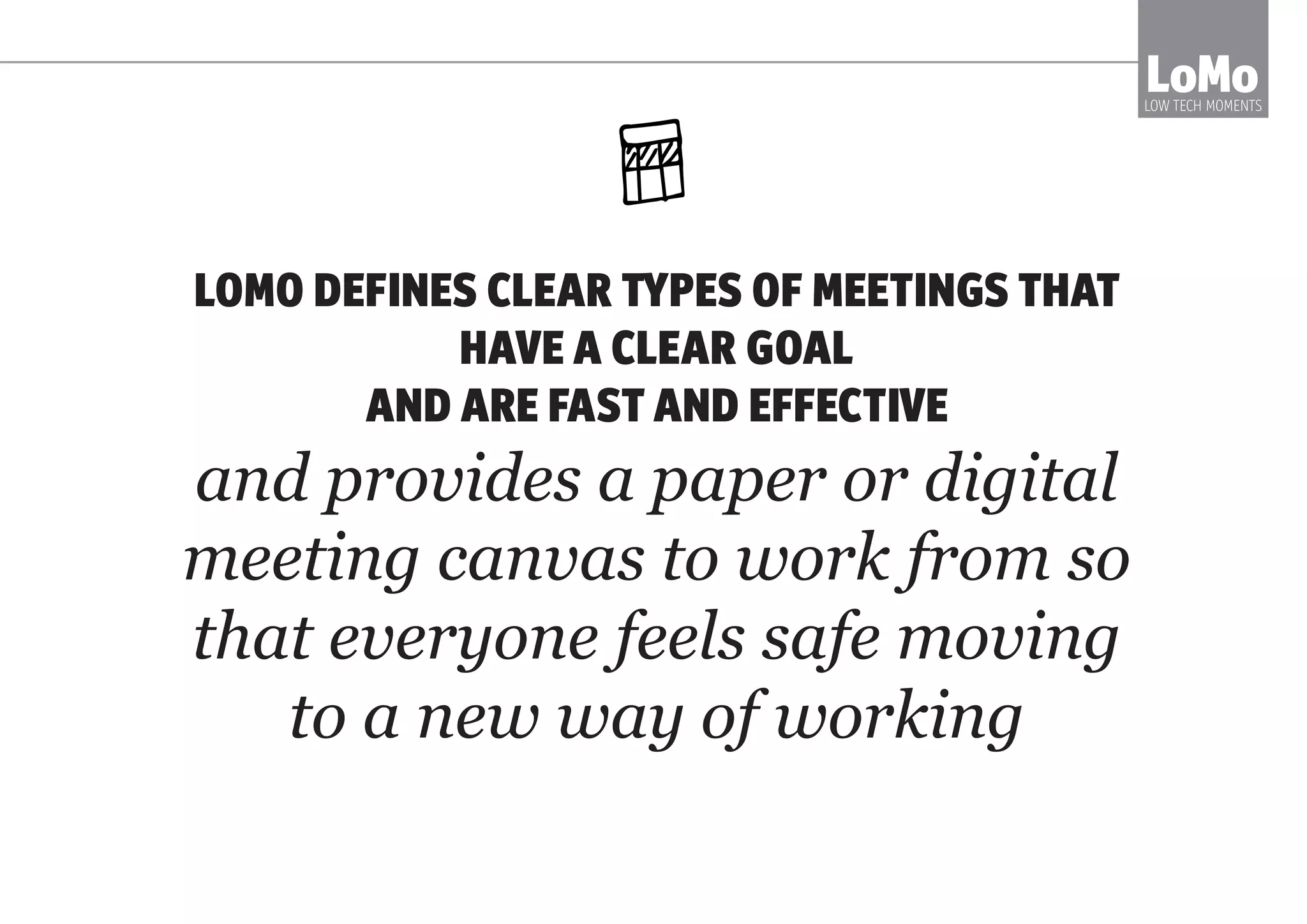 LOMO DEFINES THE MOST VALUABLE MEETINGS,
THEIR GOAL AND A PROCESS
TO MAKE THEM FAST AND EFFECTIVE
and provides a paper or digital
meeting canvas to work from so
that everyone feels safe moving
to a new way of working
LoMoLOW TECH MOMENTS
 