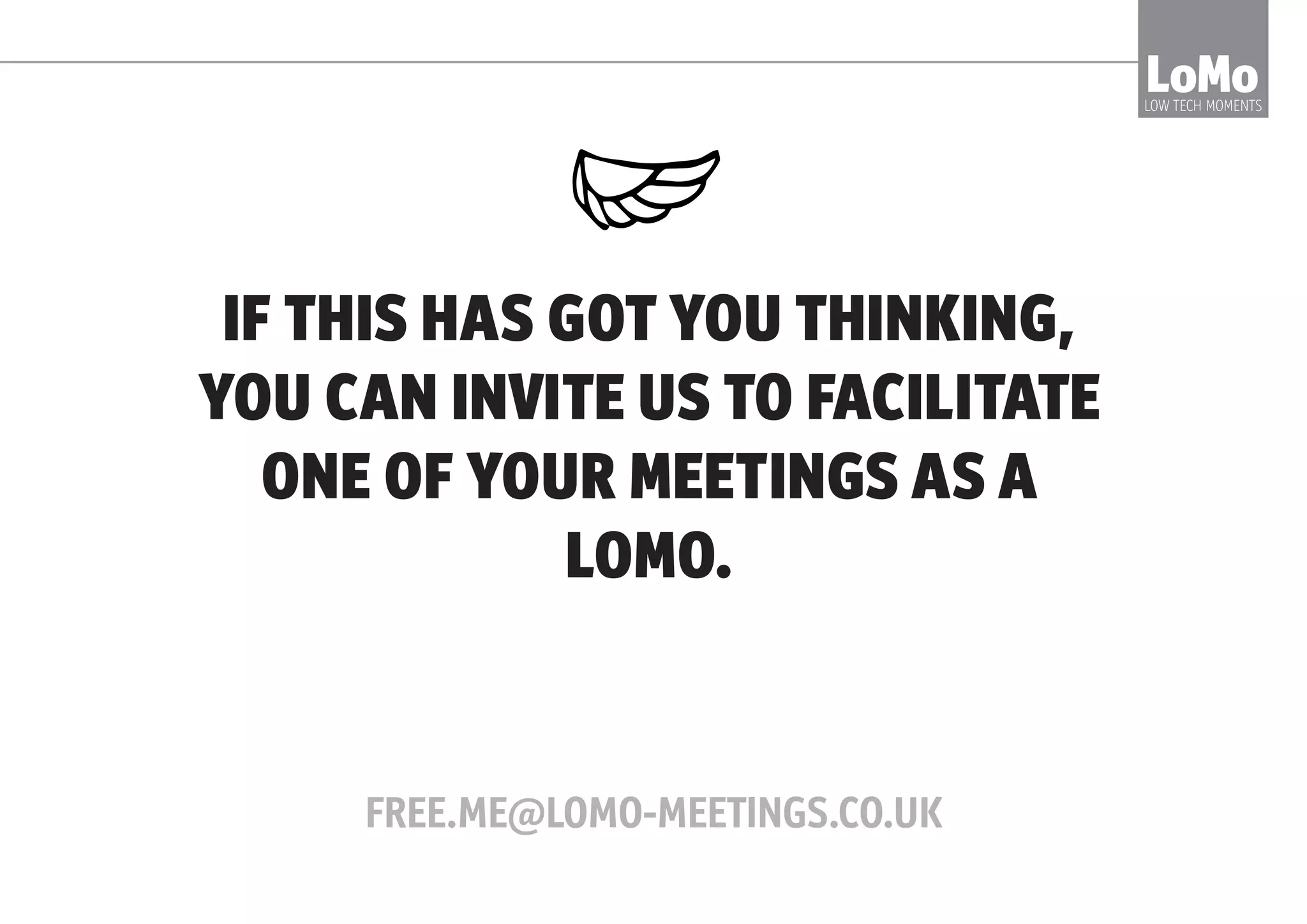 A NUMBER OF CORPORATES AND LARGE
ORGANISATIONS TRIED IT, WITH GREAT RESULTS
RICOH SAY:
LoMoLOW TECH MOMENTS
“We spend about 70% less time in
meetings now - we go to more but
they’re shorter and 10x better”
 