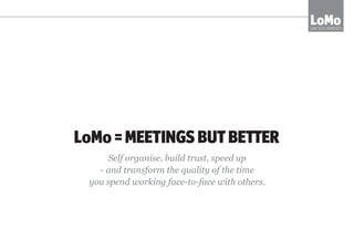 MEETINGS RE-IMAGINED
LOMO TECHNIQUES CREATE A TOTALLY DIFFERENT MEETING EXPERIENCE
•	reduce time spent in meetings by 70%
•	create super-clear and productive conversations
•	leave energised and committed as a team
LoMoLOW TECH MOMENTS
 