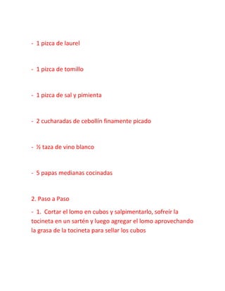 - 1 pizca de laurel
- 1 pizca de tomillo
- 1 pizca de sal y pimienta
- 2 cucharadas de cebollín finamente picado
- ½ taza de vino blanco
- 5 papas medianas cocinadas
2. Paso a Paso
- 1. Cortar el lomo en cubos y salpimentarlo, sofreír la
tocineta en un sartén y luego agregar el lomo aprovechando
la grasa de la tocineta para sellar los cubos