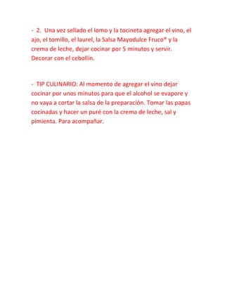 - 2. Una vez sellado el lomo y la tocineta agregar el vino, el
ajo, el tomillo, el laurel, la Salsa Mayodulce Fruco® y la
crema de leche, dejar cocinar por 5 minutos y servir.
Decorar con el cebollín.
- TIP CULINARIO: Al momento de agregar el vino dejar
cocinar por unos minutos para que el alcohol se evapore y
no vaya a cortar la salsa de la preparación. Tomar las papas
cocinadas y hacer un puré con la crema de leche, sal y
pimienta. Para acompañar.