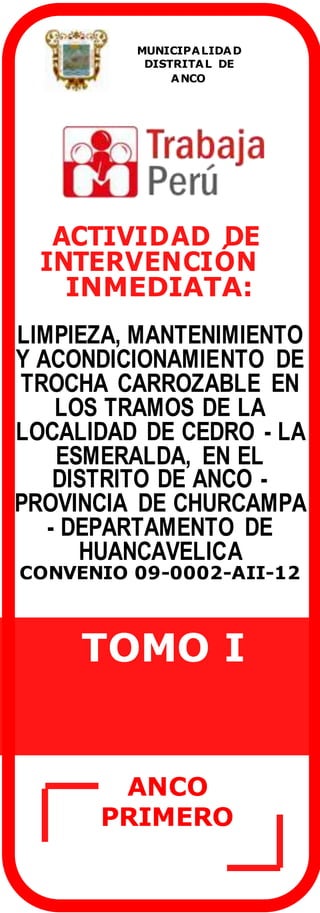 ACTIVIDAD DE
INTERVENCIÓN
INMEDIATA:
LIMPIEZA, MANTENIMIENTO
Y ACONDICIONAMIENTO DE
TROCHA CARROZABLE EN
LOS TRAMOS DE LA
LOCALIDAD DE CEDRO - LA
ESMERALDA, EN EL
DISTRITO DE ANCO -
PROVINCIA DE CHURCAMPA
- DEPARTAMENTO DE
HUANCAVELICA
CONVENIO 09-0002-AII-12
TOMO I
MUNICIPALIDAD
DISTRITAL DE
ANCO
ANCO
PRIMERO
 