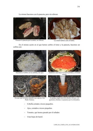 3/6
LOMO_DE_CERDO_CON_ALCAPARRAS.DOC
Lo mismo hacemos con la panceta, pero sin rebozar.
Pasamos la panceta por la sartén, sin rebozar. La reservamos con el lomo.
En el mismo aceite en el que hemos sofrito el lomo y la panceta, hacemos un
sofrito con:
Iniciamos el sofrito con la cebolla y los ajos. Añadimos unas hojas de laurel partidas y el tomate
rallado.
En este caso le hemos añadido una copa de vino
Pedro Jiménez.
Si quedara algún trozo de cebolla o de ajo, y lo
queremos eliminar, lo pasamos por la trituradora.
- Cebolla cortada a trozos pequeños.
- Ajos, cortados a trozos pequeños.
- Tomates, que hemos pasado por el rallador.
- Unas hojas de laurel.
 