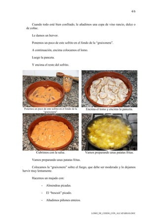 4/6
LOMO_DE_CERDO_CON_ALCAPARRAS.DOC
Cuando todo esté bien confitado, le añadimos una copa de vino rancio, dulce o
de coñac.
Le damos un hervor.
Ponemos un poco de este sofrito en el fondo de la “graixonera”.
A continuación, encima colocamos el lomo.
Luego la panceta.
Y encima el resto del sofrito.
Ponemos un poco de este sofrito en el fondo de la
“graixonera”.
Encima el lomo y encima la panceta.
Cubrimos con la salsa. Vamos preparando unas patatas fritas.
Vamos preparando unas patatas fritas.
Colocamos la “graixonera” sobre el fuego, que debe ser moderado y lo dejamos
hervir muy lentamente.
Hacemos un majado con:
- Almendras picadas.
- El “bescuit” picado.
- Añadimos piñones enteros.
 
