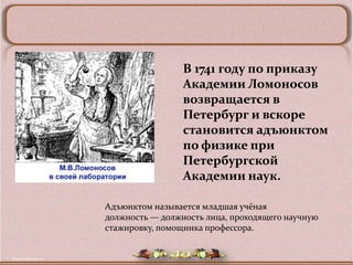 В 1741 году по приказу
                 Академии Ломоносов
                 возвращается в
                 Петербург и вскоре
                 становится адъюнктом
                 по физике при
                 Петербургской
                 Академии наук.

Адъюнктом называется младшая учёная
должность — должность лица, проходящего научную
стажировку, помощника профессора.
 