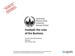 Football: 10 rules
of the Business
Francisco Hernández-Marcos
11 Goals & Associates
Moscow
March 26th, 2015
This document has been produced by 11 Goals & Associates. It is not complete unless
supported by the underlying detailed analyses and oral presentation.
 