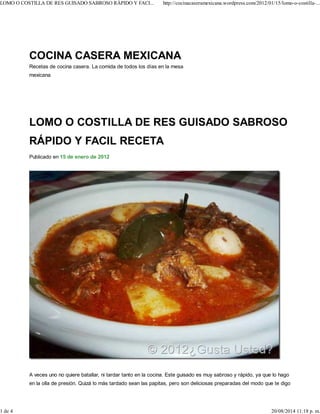 LOMO O COSTILLA DE RES GUISADO SABROSO
RÁPIDO Y FACIL RECETA
Publicado en 15 de enero de 2012
A veces uno no quiere batallar, ni tardar tanto en la cocina. Este guisado es muy sabroso y rápido, ya que lo hago
en la olla de presión. Quizá lo más tardado sean las papitas, pero son deliciosas preparadas del modo que te digo
COCINA CASERA MEXICANA
Recetas de cocina casera. La comida de todos los días en la mesa
mexicana
LOMO O COSTILLA DE RES GUISADO SABROSO RÁPIDO Y FACI... http://cocinacaseramexicana.wordpress.com/2012/01/15/lomo-o-costilla-...
1 de 4 20/08/2014 11:18 p. m.
 