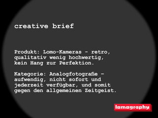 creative brief


Produkt: Lomo-Kameras - retro,
qualitativ wenig hochwertig,
kein Hang zur Perfektion.

Kategorie: Analogfotografie –
aufwendig, nicht sofort und
jederzeit verfügbar, und somit
gegen den allgemeinen Zeitgeist.
 