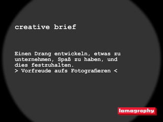creative brief


Einen Drang entwickeln, etwas zu
unternehmen, Spaß zu haben, und
dies festzuhalten.
> Vorfreude aufs Fotografieren <
 