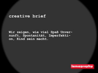 creative brief


Wir zeigen, wie viel Spaß Unver-
nunft, Spontanität, Imperfekti-
on, Kind sein macht.
 