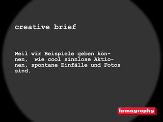 creative brief


Weil wir Beispiele geben kön-
nen, wie cool sinnlose Aktio-
nen, spontane Einfälle und Fotos
sind.
 