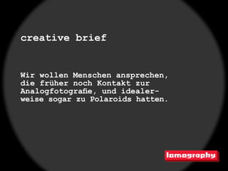 creative brief


Wir wollen Menschen ansprechen,
die früher noch Kontakt zur
Analogfotografie, und idealer-
weise sogar zu Polaroids hatten.
 