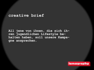 creative brief


All jene von ihnen, die sich ih-
ren jugendlichen Lifestyle be-
halten haben, soll unsere Kampa-
gne ansprechen.
 
