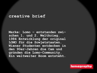 creative brief


Marke: Lomo – entstanden zwi-
schen 1. und 2. Weltkrieg.
1984 Entwicklung der original
LOMO für die Sowjetstaaten.
Wiener Studenten entdecken in
den 90er-Jahren die Cam und
gründen die Lomo-Community.
Ein weltweiter Boom entsteht.
 