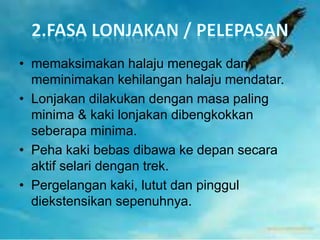• memaksimakan halaju menegak dan
meminimakan kehilangan halaju mendatar.
• Lonjakan dilakukan dengan masa paling
minima & kaki lonjakan dibengkokkan
seberapa minima.
• Peha kaki bebas dibawa ke depan secara
aktif selari dengan trek.
• Pergelangan kaki, lutut dan pinggul
diekstensikan sepenuhnya.
 