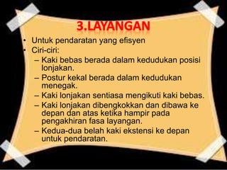 • Untuk pendaratan yang efisyen
• Ciri-ciri:
– Kaki bebas berada dalam kedudukan posisi
lonjakan.
– Postur kekal berada dalam kedudukan
menegak.
– Kaki lonjakan sentiasa mengikuti kaki bebas.
– Kaki lonjakan dibengkokkan dan dibawa ke
depan dan atas ketika hampir pada
pengakhiran fasa layangan.
– Kedua-dua belah kaki ekstensi ke depan
untuk pendaratan.
 