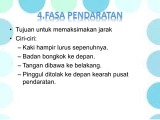 • Tujuan untuk memaksimakan jarak
• Ciri-ciri:
– Kaki hampir lurus sepenuhnya.
– Badan bongkok ke depan.
– Tangan dibawa ke belakang.
– Pinggul ditolak ke depan kearah pusat
pendaratan.
 