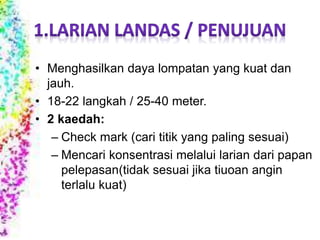 • Menghasilkan daya lompatan yang kuat dan
jauh.
• 18-22 langkah / 25-40 meter.
• 2 kaedah:
– Check mark (cari titik yang paling sesuai)
– Mencari konsentrasi melalui larian dari papan
pelepasan(tidak sesuai jika tiuoan angin
terlalu kuat)
 