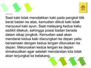 .....
Saat kaki tolak menolakkan kaki pada pangkal titik
berat badan ke atas, kemudian diikuti kaki tolak
menyusul kaki ayun. Saat melayang kedua kaku
sedikit ditekuk, sehingga posisi badan berada
dalam sikap jongkok. Kemudian saat akan
mendarat kedua kaki diacungkan ke depan yaitu
bersamaan dengan kedua lengan diluruskan ke
depan. Meluruskan kedua lengan ke depan
dimaksudkan agar setelah mendaratan kita tidak
akan terjungkal ke belakang.
 
