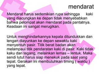 mendarat
Mendarat harus sedemikian rupa sehingga kaki
yang diacungkan ke depan tidak menyebabkan
bahwa pelompat akan mendarat pada pantatnya.
Keadaan ini sangat merugikan.
Untuk menghindarkannya kepala ditundukkan dan
lengan diayunkan ke depan sewaktu kaki
menyentuh pasir. Titik berat badan akan
melampaui titik pendaratan kaki di pasir. Kaki tidak
kaku dan tegang, melainkan lemas – lentuk. Maka
sendi lutut harus siap menekuk pada saat yang
tepat. Gerakan ini membutuhkan timing ( waktu )
yang tepat.
 