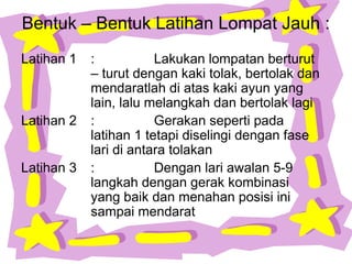 Bentuk – Bentuk Latihan Lompat Jauh :
Latihan 1 : Lakukan lompatan berturut
– turut dengan kaki tolak, bertolak dan
mendaratlah di atas kaki ayun yang
lain, lalu melangkah dan bertolak lagi
Latihan 2 : Gerakan seperti pada
latihan 1 tetapi diselingi dengan fase
lari di antara tolakan
Latihan 3 : Dengan lari awalan 5-9
langkah dengan gerak kombinasi
yang baik dan menahan posisi ini
sampai mendarat
 