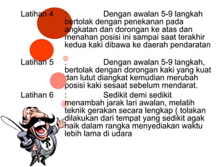 Latihan 4 : Dengan awalan 5-9 langkah
bertolak dengan penekanan pada
angkatan dan dorongan ke atas dan
menahan posisi ini sampai saat terakhir
kedua kaki dibawa ke daerah pendaratan
Latihan 5 : Dengan awalan 5-9 langkah,
bertolak dengan dorongan kaki yang kuat
dan lutut diangkat kemudian merubah
posisi kaki sesaat sebelum mendarat.
Latihan 6 : Sedikit demi sedikit
menambah jarak lari awalan, melatih
teknik gerakan secara lengkap ( tolakan
dilakukan dari tempat yang sedikit agak
naik dalam rangka menyediakan waktu
lebih lama di udara
 