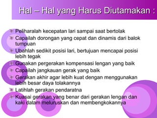 Hal – Hal yang Harus Diutamakan :
Hal – Hal yang Harus Diutamakan :
Peliharalah kecepatan lari sampai saat bertolak
Capailah dorongan yang cepat dan dinamis dari balok
tumpuan
Ubahlah sedikit posisi lari, bertujuan mencapai posisi
lebih tegak
Gunakan pergerakan kompensasi lengan yang baik
Capailah jangkauan gerak yang baik
Gerakan akhir agar lebih kuat dengan menggunakan
lebih besar daya tolakannya
Latihlah gerakan pendaratna
Kuasai gerakan yang benar dari gerakan lengan dan
kaki dalam meluruskan dan membengkokannya
 