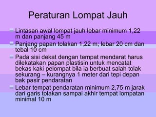 Peraturan Lompat Jauh
Lintasan awal lompat jauh lebar minimum 1,22
m dan panjang 45 m
Panjang papan tolakan 1,22 m; lebar 20 cm dan
tebal 10 cm
Pada sisi dekat dengan tempat mendarat harus
dilekatakan papan plastisin untuk mencatat
bekas kaki pelompat bila ia berbuat salah tolak
sekurang – kurangnya 1 meter dari tepi depan
bak pasir pendaratan
Lebar tempat pendaratan minimum 2,75 m jarak
dari garis tolakan sampai akhir tempat lompatan
minimal 10 m
 