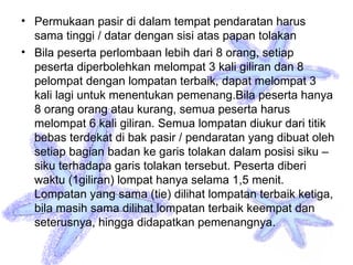 • Permukaan pasir di dalam tempat pendaratan harus
sama tinggi / datar dengan sisi atas papan tolakan
• Bila peserta perlombaan lebih dari 8 orang, setiap
peserta diperbolehkan melompat 3 kali giliran dan 8
pelompat dengan lompatan terbaik, dapat melompat 3
kali lagi untuk menentukan pemenang.Bila peserta hanya
8 orang orang atau kurang, semua peserta harus
melompat 6 kali giliran. Semua lompatan diukur dari titik
bebas terdekat di bak pasir / pendaratan yang dibuat oleh
setiap bagian badan ke garis tolakan dalam posisi siku –
siku terhadapa garis tolakan tersebut. Peserta diberi
waktu (1giliran) lompat hanya selama 1,5 menit.
Lompatan yang sama (tie) dilihat lompatan terbaik ketiga,
bila masih sama dilihat lompatan terbaik keempat dan
seterusnya, hingga didapatkan pemenangnya.
 