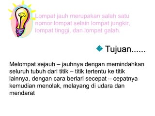 Lompat jauh merupakan salah satu
nomor lompat selain lompat jungkir,
lompat tinggi, dan lompat galah.
Tujuan......
Tujuan......
Melompat sejauh – jauhnya dengan memindahkan
seluruh tubuh dari titik – titik tertentu ke titik
lainnya, dengan cara berlari secepat – cepatnya
kemudian menolak, melayang di udara dan
mendarat
 