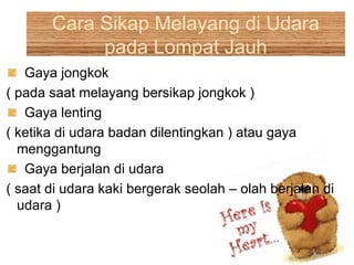 Cara Sikap Melayang di Udara
pada Lompat Jauh
Gaya jongkok
( pada saat melayang bersikap jongkok )
Gaya lenting
( ketika di udara badan dilentingkan ) atau gaya
menggantung
Gaya berjalan di udara
( saat di udara kaki bergerak seolah – olah berjalan di
udara )
 