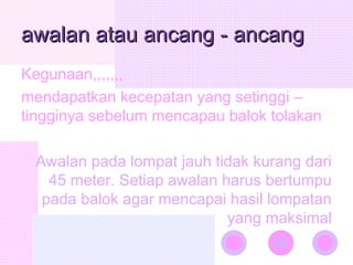 awalan atau ancang - ancang
awalan atau ancang - ancang
Kegunaan,,,,,,,
mendapatkan kecepatan yang setinggi –
tingginya sebelum mencapau balok tolakan
Awalan pada lompat jauh tidak kurang dari
45 meter. Setiap awalan harus bertumpu
pada balok agar mencapai hasil lompatan
yang maksimal
 