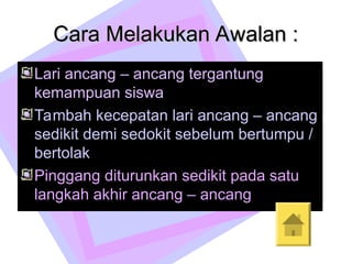 zzz
Cara Melakukan Awalan :
Cara Melakukan Awalan :
Lari ancang – ancang tergantung
kemampuan siswa
Tambah kecepatan lari ancang – ancang
sedikit demi sedokit sebelum bertumpu /
bertolak
Pinggang diturunkan sedikit pada satu
langkah akhir ancang – ancang
 