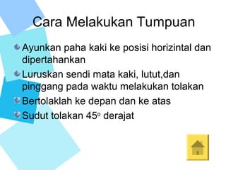 Cara Melakukan Tumpuan
Ayunkan paha kaki ke posisi horizintal dan
dipertahankan
Luruskan sendi mata kaki, lutut,dan
pinggang pada waktu melakukan tolakan
Bertolaklah ke depan dan ke atas
Sudut tolakan 45o
derajat
 