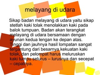 melayang di udara
Sikap badan melayang di udara yaitu sikap
stetlah kaki tolak menolakkan kaki pada
balok tumpuan. Badan akan terangkat
melayang di udara bersamaan dengan
ayunan kedua lengan ke depan atas.
Tinggi dan jauhnya hasil lompatan sangat
tergantung dari besarnya kekuatan kaki
tolak, dan pelompat harus meluruskan
kaki tumpu selurus – lurusnya dan secepat
– cepatnya.
 