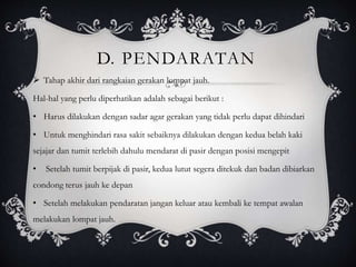 D. PENDARATAN 
 Tahap akhir dari rangkaian gerakan lompat jauh. 
Hal-hal yang perlu diperhatikan adalah sebagai berikut : 
• Harus dilakukan dengan sadar agar gerakan yang tidak perlu dapat dihindari 
• Untuk menghindari rasa sakit sebaiknya dilakukan dengan kedua belah kaki 
sejajar dan tumit terlebih dahulu mendarat di pasir dengan posisi mengepit 
• Setelah tumit berpijak di pasir, kedua lutut segera ditekuk dan badan dibiarkan 
condong terus jauh ke depan 
• Setelah melakukan pendaratan jangan keluar atau kembali ke tempat awalan 
melakukan lompat jauh. 
 