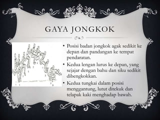 GAYA JONGKOK 
• Posisi badan jongkok agak sedikit ke 
depan dan pandangan ke tempat 
pendaratan. 
• Kedua lengan lurus ke depan, yang 
sejajar dengan bahu dan siku sedikit 
dibengkokkan. 
• Kedua tungkai dalam posisi 
menggantung, lutut ditekuk dan 
telapak kaki menghadap bawah. 
 
