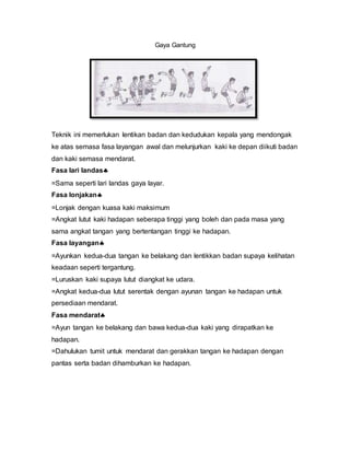 Gaya Gantung
Teknik ini memerlukan lentikan badan dan kedudukan kepala yang mendongak
ke atas semasa fasa layangan awal dan melunjurkan kaki ke depan diikuti badan
dan kaki semasa mendarat.
Fasa lari landas
=Sama seperti lari landas gaya layar.
Fasa lonjakan
=Lonjak dengan kuasa kaki maksimum
=Angkat lutut kaki hadapan seberapa tinggi yang boleh dan pada masa yang
sama angkat tangan yang bertentangan tinggi ke hadapan.
Fasa layangan
=Ayunkan kedua-dua tangan ke belakang dan lentikkan badan supaya kelihatan
keadaan seperti tergantung.
=Luruskan kaki supaya lutut diangkat ke udara.
=Angkat kedua-dua lutut serentak dengan ayunan tangan ke hadapan untuk
persediaan mendarat.
Fasa mendarat
=Ayun tangan ke belakang dan bawa kedua-dua kaki yang dirapatkan ke
hadapan.
=Dahulukan tumit untuk mendarat dan gerakkan tangan ke hadapan dengan
pantas serta badan dihamburkan ke hadapan.
 