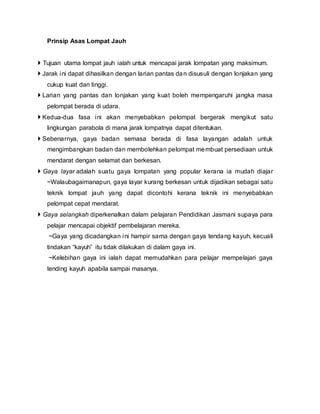Prinsip Asas Lompat Jauh
 Tujuan utama lompat jauh ialah untuk mencapai jarak lompatan yang maksimum.
 Jarak ini dapat dihasilkan dengan larian pantas dan disusuli dengan lonjakan yang
cukup kuat dan tinggi.
 Larian yang pantas dan lonjakan yang kuat boleh mempengaruhi jangka masa
pelompat berada di udara.
 Kedua-dua fasa ini akan menyebabkan pelompat bergerak mengikut satu
lingkungan parabola di mana jarak lompatnya dapat ditentukan.
 Sebenarnya, gaya badan semasa berada di fasa layangan adalah untuk
mengimbangkan badan dan membolehkan pelompat membuat persediaan untuk
mendarat dengan selamat dan berkesan.
 Gaya layar adalah suatu gaya lompatan yang popular kerana ia mudah diajar
~Walaubagaimanapun, gaya layar kurang berkesan untuk dijadikan sebagai satu
teknik lompat jauh yang dapat dicontohi kerana teknik ini menyebabkan
pelompat cepat mendarat.
 Gaya selangkah diperkenalkan dalam pelajaran Pendidikan Jasmani supaya para
pelajar mencapai objektif pembelajaran mereka.
~Gaya yang dicadangkan ini hampir sama dengan gaya tendang kayuh, kecuali
tindakan “kayuh” itu tidak dilakukan di dalam gaya ini.
~Kelebihan gaya ini ialah dapat memudahkan para pelajar mempelajari gaya
tending kayuh apabila sampai masanya.
 