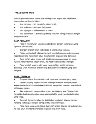 FASA LOMPAT JAUH
Semua gaya atau teknik lompat jauh menunjukkan empat fasa pergerakan.
Keempat-empat fasa itu ialah :-
 fasa penujuan – lari menuju ke papan lonjak
 fasa lonjakan – melompat dari papan
 fasa layangan – badan berada di udara.
 fasa pendaratan – (termasuk pulihan) sentuhan bahagian badan dengan
tempat mendarat.
FASA PENUJUAN
 Fasa ini memerlukan seseorang atlet berlari dengan kepantasan yang
optimum dan terkawal.
 Bilangan langkah larian ini berbeza di antara setiap individu.
 Faktor penting ialah bilangan itu mesti membolehkan peserta mencapai
kepantasan yang maksimum untuk menghasilkan lonjakan yang berkesan.
 Gaya berlari untuk lompat jauh adalah sama dengan gaya lari pecut.
Apabila hampir sampai papan lonjak, dia mesti bersedia untuk melonjak.
 Pada langkah terakhir atlet harus merendahkan sedikit bahagian
badannya untuk mendapat tolakan yang berkesan daripada kaki yang telah
bengkok.
FASA LONJAKAN
 Tumpuan utama fasa ini ialah untuk mencapai lompatan yang tinggi.
 Tapak kaki yang digunakan untuk melonjak mestilah memijak papan
lonjak dengan tepat di mana hujung kaki tidak menyentuh kawasan yang terletak
di hadapan papan.
 Aksi lonjakan ini mengamalkan urutan tumit-hujung kaki. Tolakan kaki
hendaklah kuat dan diluruskan pada saat-saat akhir untuk membantu lonjakan
yang tinggi.
 Serentak dengan lonjakan itu, kaki bebas hendaklah dihayun dengan
kencang ke hadapan dengan bahagian lutut dibiarkan tinggi.
 Pada masa yang sama, kedua-dua belah tangan dihayun ke hadapan dan
ke atas untuk membantu mencapai lonjakan yang lebih tinggi.
 