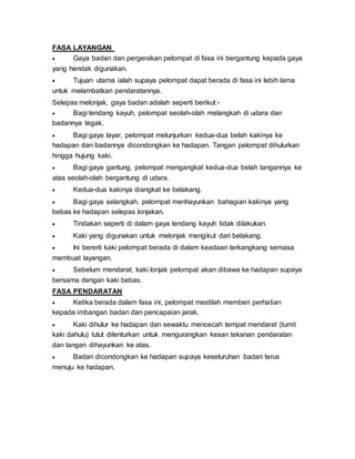 FASA LAYANGAN
 Gaya badan dan pergerakan pelompat di fasa ini bergantung kepada gaya
yang hendak digunakan.
 Tujuan utama ialah supaya pelompat dapat berada di fasa ini lebih lama
untuk melambatkan pendaratannya.
Selepas melonjak, gaya badan adalah seperti berikut:-
 Bagi tendang kayuh, pelompat seolah-olah melangkah di udara dan
badannya tegak.
 Bagi gaya layar, pelompat melunjurkan kedua-dua belah kakinya ke
hadapan dan badannya dicondongkan ke hadapan. Tangan pelompat dihulurkan
hingga hujung kaki.
 Bagi gaya gantung, pelompat mengangkat kedua-dua belah tangannya ke
atas seolah-olah bergantung di udara.
 Kedua-dua kakinya diangkat ke belakang.
 Bagi gaya selangkah, pelompat menhayunkan bahagian kakinya yang
bebas ke hadapan selepas lonjakan.
 Tindakan seperti di dalam gaya tendang kayuh tidak dilakukan.
 Kaki yang digunakan untuk melonjak mengikut dari belakang.
 Ini bererti kaki pelompat berada di dalam keadaan terkangkang semasa
membuat layangan.
 Sebelum mendarat, kaki lonjak pelompat akan dibawa ke hadapan supaya
bersama dengan kaki bebas.
FASA PENDARATAN
 Ketika berada dalam fasa ini, pelompat mestilah memberi perhatian
kepada imbangan badan dan pencapaian jarak.
 Kaki dihulur ke hadapan dan sewaktu mencecah tempat mendarat (tumit
kaki dahulu) lutut dilenturkan untuk mengurangkan kesan tekanan pendaratan
dan tangan dihayunkan ke atas.
 Badan dicondongkan ke hadapan supaya keseluruhan badan terus
menuju ke hadapan.
 