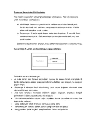 Cara-cara Menentukan Kaki Lonjakan
Kita mesti menggunakan kaki yang kuat sebagai kaki lonjakan. Ada beberapa cara
untuk menentukan kaki lonjakan :
a) Berdiri tegak dan condongkan badan ke hadapan seolah-olah hendak jatuh.
Secara automatik satu kaki akan menyokong badan daripada rebah. Kaki ini
adalah kaki yang kuat untuk lonjakan.
b) Berpasangan. A berdiri tegak dengan kedua kaki dirapatkan. B menolok A dari
belakang tnapa isyarat. Kaki pertama yang melangkah adalah kaki yang kuat
untuk lonjakan.
Setelah mendapatkan kaki lonjakan, maka latihan bleh dijalankan secara ansur maju.
Ansur maju 1 Larian landas menuju ke papan lonjak:
Dilakukan secara berpasangan.
 A mula berlari dari tempat permulaan menuju ke papan lonjak manakala B
berdiri berhampiran papan lonjak sambil memerhatikan kaki lonjak A menapak di
papan lonjak.
 Sekiranya A menapak lebih atau kurang pada papan lonjakan, ubahsuai jarak
ukuran di tempat permulaan.
 Jika kaki lonjakan menapak melebihi papan lonjakan, anjakkan tempat
permulaan ke belakang satu atau dua langkah.
 Jika menapak sebelum papan lonjak, anjakkan tempat permulaan satu atau dua
langkah ke hadapan.
 Ulang sebanyak 6 kali di tempat permulaan yang baru.
 Kawal kelajuan semasa berlari. Larian yang baik ialah lari pecut.
 Menggunakan jarak langkah yang konsisten dalam setiap larian.
 