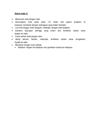 Ansur maju 3:
 Mencecah bola dengan dahi.
 Gantungkan bola pada jarak 1-2 meter dari papan lonjakan di
kawasan mendarat dengan ketinggian yang boleh disentuh.
 Lari lima hingga enam langkah, melonjak dengan kaki lonjakan.
 Lakukan layangan setinggi yang boleh dan lentikkan badan serta
tangan ke atas.
 Cuba sentuh bola dengan dahi.
 Ulang lakuan. Berlari, melonjak, lentikkan badan serta dongakkan
kepala ke atas.
 Mendarat dengan tumit dahulu.
 Hulurkan tangan ke hadapan dan gerakkan badan ke hadapan.
 