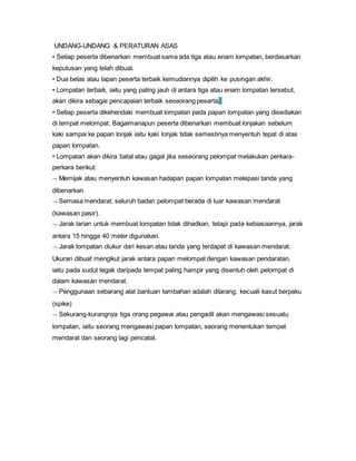 UNDANG-UNDANG & PERATURAN ASAS
• Setiap peserta dibenarkan membuat sama ada tiga atau enam lompatan, berdasarkan
keputusan yang telah dibuat.
• Dua belas atau lapan peserta terbaik kemudiannya dipilih ke pusingan akhir.
• Lompatan terbaik, iaitu yang paling jauh di antara tiga atau enam lompatan tersebut,
akan dikira sebagai pencapaian terbaik seseorang peserta.
• Setiap peserta dikehendaki membuat lompatan pada papan lompatan yang disediakan
di tempat melompat. Bagaimanapun peserta dibenarkan membuat lonjakan sebelum
kaki sampai ke papan lonjak iaitu kaki lonjak tidak semestinya menyentuh tepat di atas
papan lompatan.
• Lompatan akan dikira batal atau gagal jika seseorang pelompat melakukan perkara-
perkara berikut:
 Memijak atau menyentuh kawasan hadapan papan lompatan melepasi tanda yang
dibenarkan
 Semasa mendarat, seluruh badan pelompat berada di luar kawasan mendarat
(kawasan pasir).
 Jarak larian untuk membuat lompatan tidak dihadkan, tetapi pada kebiasaannya, jarak
antara 15 hingga 40 meter digunakan.
 Jarak lompatan diukur dari kesan atau tanda yang terdapat di kawasan mendarat.
Ukuran dibuat mengikut jarak antara papan melompat dengan kawasan pendaratan,
iaitu pada sudut tegak daripada tempat paling hampir yang disentuh oleh pelompat di
dalam kawasan mendarat.
 Penggunaan sebarang alat bantuan tambahan adalah dilarang, kecuali kasut berpaku
(spike)
 Sekurang-kurangnya tiga orang pegawai atau pengadil akan mengawasi sesuatu
lompatan, iaitu seorang mengawasi papan lompatan, seorang menentukan tempat
mendarat dan seorang lagi pencatat.
 