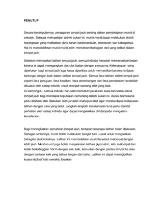 PENUTUP
Secara kesimpulannya, pengajaran lompat jauh penting dalam pembelajaran murid di
sekolah. Selepas mempelajari aktiviti sukan ini, murid-murid dapat melakukan aktiviti
kecergasan yang melibatkan daya tahan kardiovaskular, kelenturan dan sebagainya.
Hal ini membolehkan murid-murid lebih memahami bahagian otot yang terlibat dalam
lompat jauh.
Sebelum memulakan latihan lompat jauh, semua individu haruslah memanaskan badan
kerana ia dapat meregangkan otot-otot badan dengan sempurna. Kelengkapan yang
diperlukan bagi lompat jauh juga harus diperiksa untuk memastikan bahawa ia dapat
berfungsi dengan baik dalam latihan lompat jauh. Semua fasa latihan dalam lompat jauh
seperti fasa penujuan, fasa lonjakan, fasa penerbangan dan fasa pendaratan hendaklah
dikuasai oleh setiap individu untuk menjadi seorang atlet yang baik.
Di samping itu, semua individu haruslah mematuhi peraturan asas dan teknik-teknik
lompat jauh bagi mendapat keputusan cemerlang dalam sukan ini. Aspek biomekanik
perlu difahami dan dilakukan oleh jurulatih mahupun atlet agar mereka dapat melakukan
latihan dengan cara yang betul. Langkah-langkah keselamatan turut perlu diambil
perhatian oleh setiap individu agar dapat mengelakkan diri daripada mengalami
kecederaan.
Bagi meningkatkan kemahiran lompat jauh, terdapat beberapa latihan boleh dilakukan.
Sebagai contohnya, murid boleh melakukan bangkit tubi L-seat untuk menguatkan
bahagian abdominalnya. Latihan ini membolehkan murid tersebut melompat dengan
lebih jauh. Murid-murid juga boleh menjalankan latihan plyometric, iaitu melompat dari
kotak berketinggian 50cm dengan satu kaki, kemudian dengan pantas lompat ke atas
dengan bantuan kaki yang bebas tangan dan bahu. Latihan ini dapat meningkatkan
kuasa ekplosif kaki sewaktu lonjakan
 